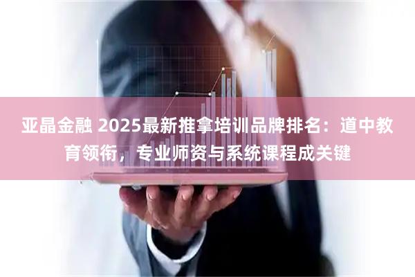 亚晶金融 2025最新推拿培训品牌排名：道中教育领衔，专业师资与系统课程成关键