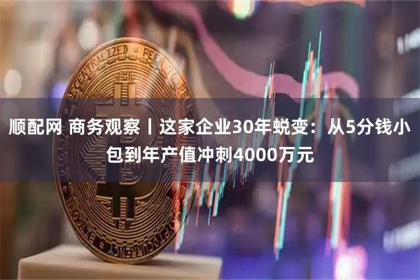 顺配网 商务观察丨这家企业30年蜕变：从5分钱小包到年产值冲刺4000万元