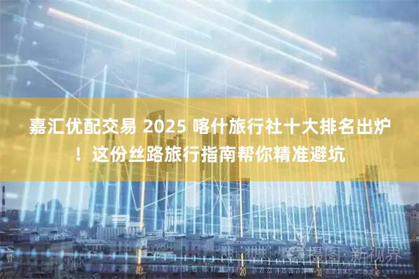 嘉汇优配交易 2025 喀什旅行社十大排名出炉！这份丝路旅行指南帮你精准避坑