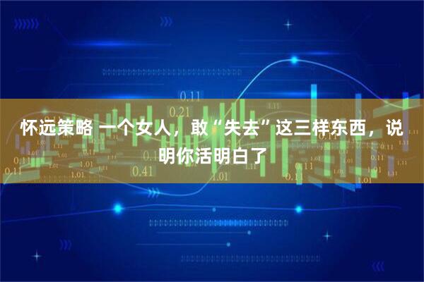 怀远策略 一个女人，敢“失去”这三样东西，说明你活明白了