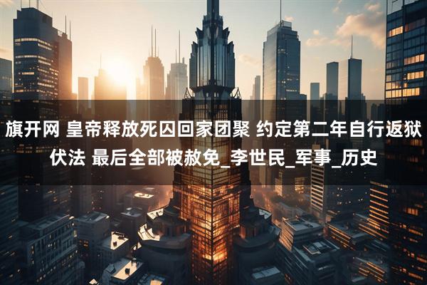 旗开网 皇帝释放死囚回家团聚 约定第二年自行返狱伏法 最后全部被赦免_李世民_军事_历史