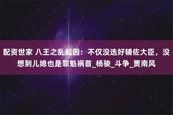 配资世家 八王之乱起因：不仅没选好辅佐大臣，没想到儿媳也是罪魁祸首_杨骏_斗争_贾南风