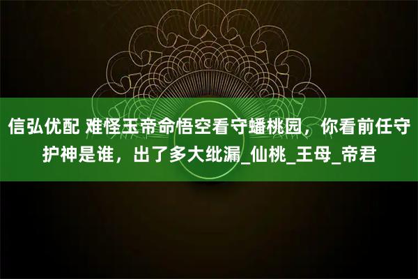 信弘优配 难怪玉帝命悟空看守蟠桃园，你看前任守护神是谁，出了多大纰漏_仙桃_王母_帝君