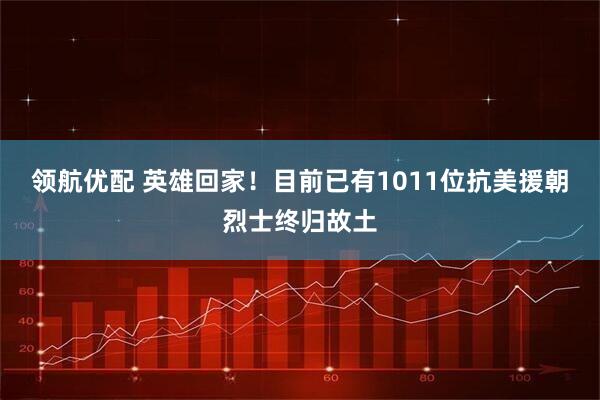 领航优配 英雄回家！目前已有1011位抗美援朝烈士终归故土