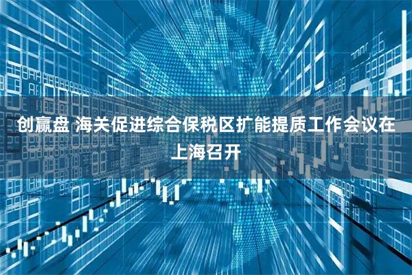 创赢盘 海关促进综合保税区扩能提质工作会议在上海召开