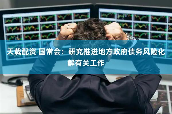 天载配资 国常会：研究推进地方政府债务风险化解有关工作