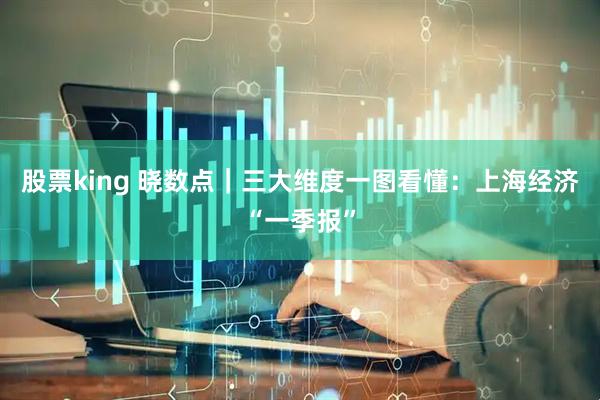 股票king 晓数点｜三大维度一图看懂：上海经济“一季报”