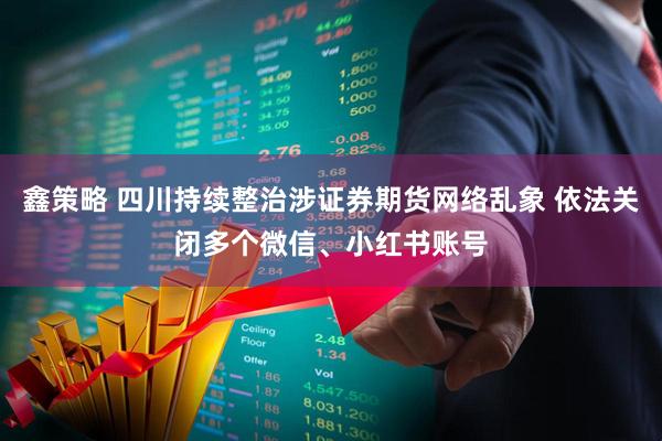 鑫策略 四川持续整治涉证券期货网络乱象 依法关闭多个微信、小红书账号