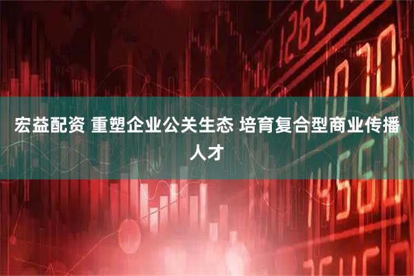 宏益配资 重塑企业公关生态 培育复合型商业传播人才