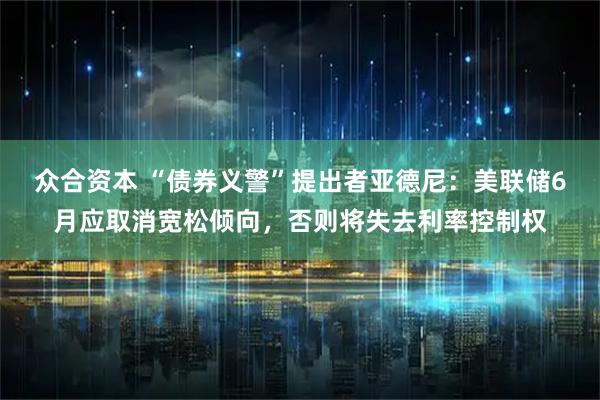 众合资本 “债券义警”提出者亚德尼：美联储6月应取消宽松倾向，否则将失去利率控制权