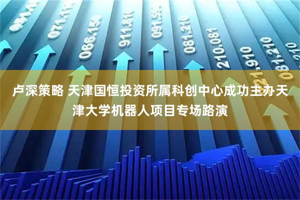 卢深策略 天津国恒投资所属科创中心成功主办天津大学机器人项目专场路演