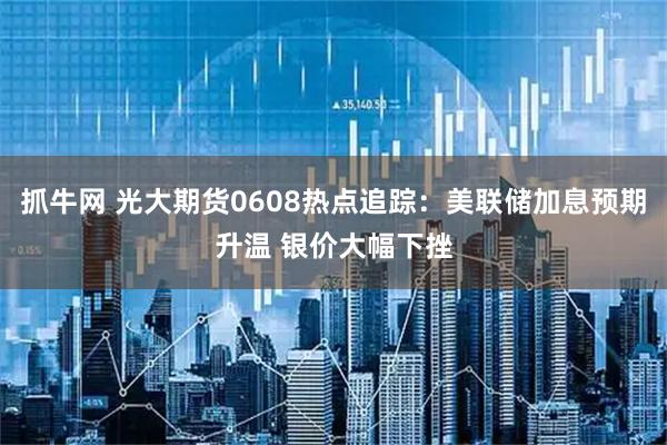 抓牛网 光大期货0608热点追踪：美联储加息预期升温 银价大幅下挫
