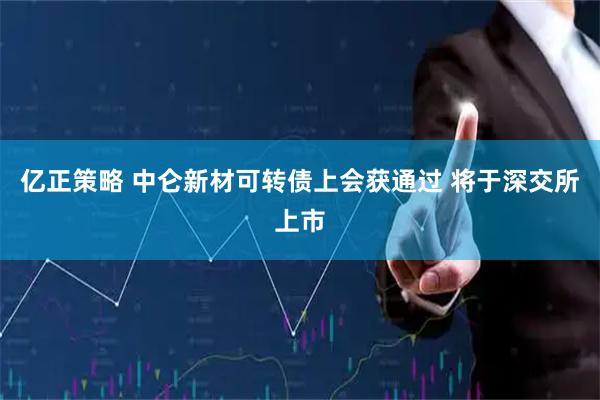 亿正策略 中仑新材可转债上会获通过 将于深交所上市
