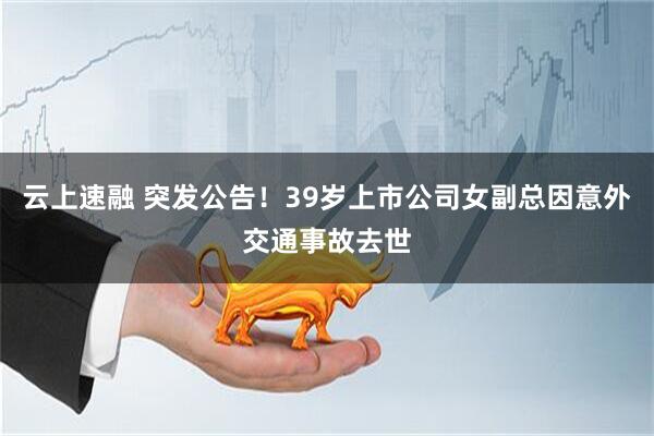 云上速融 突发公告！39岁上市公司女副总因意外交通事故去世