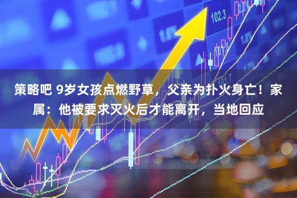 策略吧 9岁女孩点燃野草,父亲为扑火身亡!家属:他被要求灭火后才能离开,当地回应